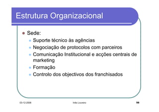 Estrutura Organizacional

       Sede:
              Suporte técnico às agências
              Negociação de protocolos com parceiros
              Comunicação Institucional e acções centrais de
              marketing
              Formação
              Controlo dos objectivos dos franchisados




 03-12-2008                    Inês Loureiro               56
 
