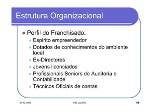 Estrutura Organizacional

       Perfil do Franchisado:
              Espirito empreendedor
              Dotados de conhecimentos do ambiente
              local
              Ex-Directores
              Jovens licenciados
              Profissionais Seniors de Auditoria e
              Contabilidade
              Técnicos Oficiais de contas

 03-12-2008                  Inês Loureiro           58
 