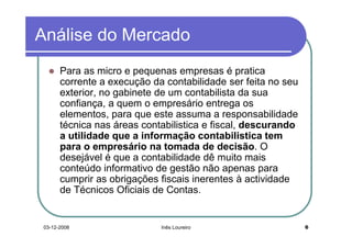 Análise do Mercado
       Para as micro e pequenas empresas é pratica
       corrente a execução da contabilidade ser feita no seu
       exterior, no gabinete de um contabilista da sua
       confiança, a quem o empresário entrega os
       elementos, para que este assuma a responsabilidade
       técnica nas áreas contabilistica e fiscal, descurando
       a utilidade que a informação contabilistica tem
       para o empresário na tomada de decisão. O
       desejável é que a contabilidade dê muito mais
       conteúdo informativo de gestão não apenas para
       cumprir as obrigações fiscais inerentes à actividade
       de Técnicos Oficiais de Contas.


 03-12-2008                  Inês Loureiro                     6
 