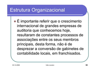 Estrutura Organizacional

       É importante referir que o crescimento
       internacional de grandes empresas de
       auditoria que conhecemos hoje,
       resultaram de constantes processos de
       associações entre os seus membros
       principais, desta forma, não é de
       desprezar a conversão de gabinetes de
       contabilidade locais, em franchisados.

 03-12-2008            Inês Loureiro            60
 
