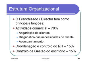 Estrutura Organizacional

       O Franchisado / Director tem como
       principais funções:
       Actividade comercial – 70%
              Angariação de clientes
              Diagnostico das necessidades do cliente
              Acompanhamento
       Coordenação e controlo do RH – 15%
       Controlo de Gestão do escritório – 15%
 03-12-2008                   Inês Loureiro             61
 
