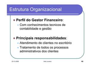 Estrutura Organizacional

       Perfil do Gestor Financeiro:
              Com conhecimentos tecnicos de
              contabilidade e gestão


       Principais responsabilidades:
              Atendimento de clientes no escritório
              Tratamento de todos os processos
              administrativos dos clientes


 03-12-2008                   Inês Loureiro           62
 