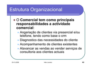 Estrutura Organizacional

       O Comercial tem como principais
       responsabilidades a actividade
       comercial:
              Angariação de clientes via presencial e/ou
              telefone, tendo como base o crm
              Diagnostico das necessidades do cliente
              Acompanhamento de clientes existentes
              Alavancar as vendas ao vender serviços de
              consultoria aos clientes actuais


 03-12-2008                   Inês Loureiro                63
 