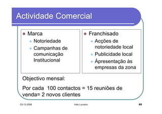 Actividade Comercial

       Marca                                  Franchisado
              Notoriedade                       Acções de
              Campanhas de                      notoriedade local
              comunicação                       Publicidade local
              Institucional                     Ápresentação às
                                                empresas da zona

  Objectivo mensal:
  Por cada 100 contactos = 15 reuniões de
  venda= 2 novos clientes
 03-12-2008                   Inês Loureiro                         65
 