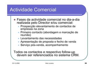 Actividade Comercial
       Fases da actividade comercial no dia-a-dia
       realizada pelo Director e/ou comercial:
              Prospecção elevantamento de contactos de
              empresas na zona
              Primeiro contacto (abordagem e marcação de
              reunião)
              Levantamento das necessidades
              Apresentação de proposta e fecho de venda
              Serviço pós-venda, acompanhamento

  Todos os contactos e respectivo follow-up
    devem ser referenciados no sistema CRM.

 03-12-2008                     Inês Loureiro              66
 