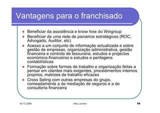 Vantagens para o franchisado
       Beneficiar da assistência e know how do Wingroup
       Beneficiar de uma rede de parceiros estratégicos (ROC,
       Advogado, Auditor, etc)
       Acesso a um conjunto de informação actualizada e sobre
       gestão de empresas, organização administrativa, gestão
       financeira e controlo de tesouraria, estudos e projectos
       económico-financeiros e estudos e peritagens
       contabilísticas
       Formação sobre formas de trabalho e organização feitas a
       pensar em clientes mais exigentes, procedimentos internos
       proprios, matrizes de trabalho eficazes
       Cross Seling com outras empresas do grupo,
       nomeadamente a de mediação de seguros e a de
       consultoria financeira


 03-12-2008                   Inês Loureiro                    68
 
