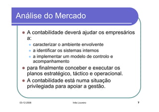 Análise do Mercado
       A contabilidade deverá ajudar os empresários
       a:
              caracterizar o ambiente envolvente
              a identificar os sistemas internos
              a implementar um modelo de controlo e
              acompanhamento
       para finalmente conceber e executar os
       planos estratégico, táctico e operacional.
       A contabilidade está numa situação
       privilegiada para apoiar a gestão.

 03-12-2008                     Inês Loureiro         7
 