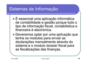 Sistemas de Informação

       É essencial uma aplicação informática
       de contabilidade e gestão porque todo o
       tipo de informação fiscal, contabilistica e
       financeira é electrónica.
       Deveremos optar por uma aplicação que
       tenha os modulos para enviar as
       declarações mensalmente através do
       sistema e o modulo dossier fiscal para
       as fiscalizações das finanças.

 03-12-2008              Inês Loureiro               70
 