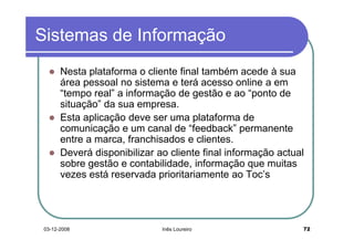 Sistemas de Informação
       Nesta plataforma o cliente final também acede à sua
       área pessoal no sistema e terá acesso online a em
       “tempo real” a informação de gestão e ao “ponto de
       situação” da sua empresa.
       Esta aplicação deve ser uma plataforma de
       comunicação e um canal de “feedback” permanente
       entre a marca, franchisados e clientes.
       Deverá disponibilizar ao cliente final informação actual
       sobre gestão e contabilidade, informação que muitas
       vezes está reservada prioritariamente ao Toc’s




 03-12-2008                   Inês Loureiro                   72
 