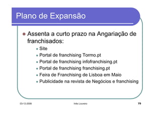 Plano de Expansão

      Assenta a curto prazo na Angariação de
      franchisados:
             Site
             Portal de franchising Tormo.pt
             Portal de franchising infofranchising.pt
             Portal de franchising franchising.pt
             Feira de Franchising de Lisboa em Maio
             Publicidade na revista de Negócios e franchising



03-12-2008                   Inês Loureiro                  75
 