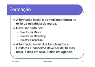 Formação

      A formação inicial é de vital importância no
      êxito da estratégia da marca.
      Deve ser dada por:
             Director da Marca
             Director de Marketing
             Director Financeiro
      A formação inicial dos franchisados e
      Gestores Financeiros deve ser de 10 dias
      uteis, 7 dias em sala, 3 dias em agência.

03-12-2008                      Inês Loureiro        77
 