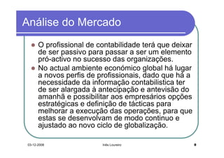 Análise do Mercado
       O profissional de contabilidade terá que deixar
       de ser passivo para passar a ser um elemento
       pró-activo no sucesso das organizações.
       No actual ambiente económico global há lugar
       a novos perfis de profissionais, dado que há a
       necessidade da informação contabilistica ter
       de ser alargada à antecipação e antevisão do
       amanhã e possibilitar aos empresários opções
       estratégicas e definição de tácticas para
       melhorar a execução das operações, para que
       estas se desenvolvam de modo continuo e
       ajustado ao novo ciclo de globalização.

 03-12-2008               Inês Loureiro                  8
 