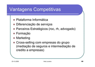 Vantagens Competitivas

      Plataforma Informática
      Diferenciação de serviços
      Parceiros Estratégicos (roc, rh, advogado)
      Formação
      Marketing
      Cross-selling com empresas do grupo
      (mediação de seguros e intermediação de
      credito a empresas)


03-12-2008               Inês Loureiro             80
 