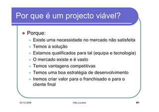 Por que é um projecto viável?

       Porque:
              Existe uma necessidade no mercado não satisfeita
              Temos a solução
              Estamos qualificados para tal (equipa e tecnologia)
              O mercado existe e é vasto
              Temos vantagens competitivas
              Temos uma boa estratégia de desenvolvimento
              Iremos criar valor para o franchisado e para o
              cliente final


 03-12-2008                      Inês Loureiro                      81
 