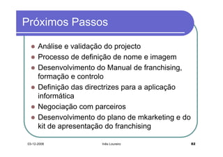 Próximos Passos

      Análise e validação do projecto
      Processo de definição de nome e imagem
      Desenvolvimento do Manual de franchising,
      formação e controlo
      Definição das directrizes para a aplicação
      informática
      Negociação com parceiros
      Desenvolvimento do plano de mkarketing e do
      kit de apresentação do franchising

03-12-2008              Inês Loureiro               82
 