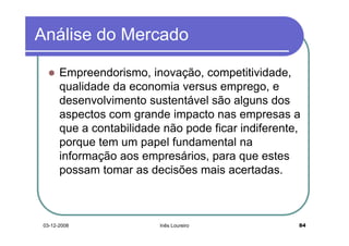 Análise do Mercado

       Empreendorismo, inovação, competitividade,
       qualidade da economia versus emprego, e
       desenvolvimento sustentável são alguns dos
       aspectos com grande impacto nas empresas a
       que a contabilidade não pode ficar indiferente,
       porque tem um papel fundamental na
       informação aos empresários, para que estes
       possam tomar as decisões mais acertadas.



 03-12-2008               Inês Loureiro              84
 