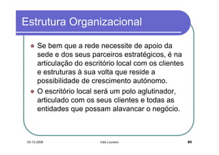 Estrutura Organizacional

       Se bem que a rede necessite de apoio da
       sede e dos seus parceiros estratégicos, é na
       articulação do escritório local com os clientes
       e estruturas à sua volta que reside a
       possibilidade de crescimento autónomo.
       O escritório local será um polo aglutinador,
       articulado com os seus clientes e todas as
       entidades que possam alavancar o negócio.



 03-12-2008                Inês Loureiro                 85
 