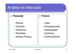 Análise do Mercado

       Passado                                  Futuro

              Perícia                             Valor
              Controlo                            Empowerment
              Históricos                          Antecipação
              Periódico                           Contínuo
              Activos Fisicos                     Conhecimento




 03-12-2008                     Inês Loureiro                    9
 