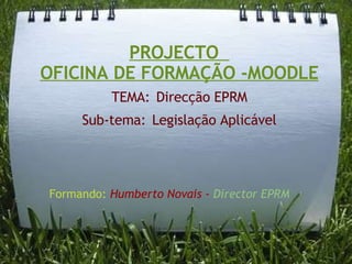 PROJECTO   OFICINA DE FORMAÇÃO -MOODLE TEMA:   Direcção EPRM Sub-tema:   Legislação Aplicável Formando:  Humberto Novais -  Director EPRM 