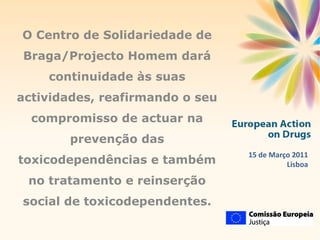 15 de Março 2011 Lisboa O Centro de Solidariedade de Braga/Projecto Homem dará continuidade às suas actividades, reafirmando o seu compromisso de actuar na prevenção das toxicodependências e também no tratamento e reinserção social de toxicodependentes. 