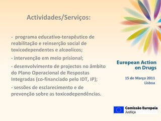 Actividades/Serviços: -  programa educativo-terapêutico de reabilitação e reinserção social de toxicodependentes e alcoolicos; - intervenção em meio prisional; - desenvolvimento de projectos no âmbito do Plano Operacional de Respostas Integradas (co-financiado pelo IDT, IP); - sessões de esclarecimento e de prevenção sobre as toxicodependências. 15 de Março 2011 Lisboa 