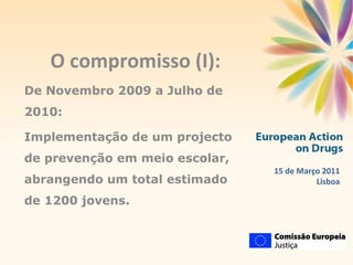 O compromisso (I): De Novembro 2009 a Julho de 2010:  Implementação de um projecto de prevenção em meio escolar, abrangendo um total estimado de 1200 jovens. 15 de Março 2011 Lisboa 