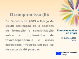 O compromisso (II): De Outubro de 2009 a Março de 2010: realização de 3 sessões de formação e sensibilização sobre a problemática da toxicodependência e riscos associados. Prevê-se um público de cerca de 60 pessoas. 15 de Março 2011 Lisboa 