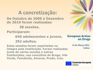 15 de Março 2011 Lisboa A concretização: De Outubro de 2009 a Dezembro de 2010 foram realizadas: 38 sessões. Participaram:  640 adolescentes e jovens. 292 adultos. Estas sessões foram suportadas na íntegra pela Instituição. Foram realizadas junto de várias escolas e outras Instituições, nos concelhos de Braga, Vila Verde, Famalicão, Amares, Prado, Lixa. 
