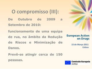 O compromisso (III): De Outubro de 2009 a Setembro de 2010: funcionamento de uma equipa de rua, no âmbito da Redução de Riscos e Minimização de Danos. Prevê-se atingir cerca de 150 pessoas.  15 de Março 2011 Lisboa 