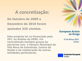 15 de Março 2011 Lisboa A concretização: De Outubro de 2009 a Dezembro de 2010 foram apoiados 325 utentes. Este projecto foi co-financiado pelo IDT, no âmbito do PORI. Foi concretizado também graças às parcerias com  a Câmara Municipal de Vila Nova de Famalicão, Centro de Saúde e da colaboração de outras entidades particulares. 