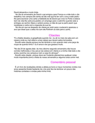 David,deixando-o muito triste.
  No dia do aniversário de David o pai emigrou para França e a mãe todo o dia
trabalhou nos campos.Ele sentiu-se tão mal que foi ter com o avo,e este pediu-
lhe para escrever uma carta a Adelaide,tia de David que vivia no Porto e estava
bem de vida.Na carta era pedido um emprego para o sobrinho quando este a
entregou ao senhor Alipio,o carteiro,avisou a mãe de que ia partir,assim que
recebesse a carta com a resposta da sua tia.
  No dia em que se despediu de vilares,ao subir para o autacarro apareceu o
avo que disse que o celso iria com ele.Partiram os dois para o porto.


                                         Citacões
"E a Adelia desatou á gargalhada quando me viu ali no meio da sala,com um
casaco onde eu mal cabia e umas calças que davam pelos tornozelos.
 Escolhi esta citacão,porque me fez lembrar a mim quando visto uma peça de
roupa de quando tinha 7 ou 8 anos e de que gostava muito.

"No dia 24 de agosto,data do meu décimo segundo aniversário,não houve
comida melhorada,o meu pai ja nao estava em vilares e a minha mãe todo o dia
andou sozinha nos campos,e nem a casa foi almoçar".
 Escolhi esta citação ,porque deve ser frustante planearmos qualquer coisa
muito importante,como a festa do nosso aniversário,e alguma coisa correr mal.

                                            Comentário pessoal
 É um livro de revelações,retrata a aldeia,os bons e maus momentos vividos nos
anos sessenta.Gostei bestante de o ler,pois fez-me lembrar um pouco das
histórias contadas e vividas pela minha irmã.
 