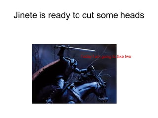 Jinete is ready to cut some heads
Today I am going to take two
 