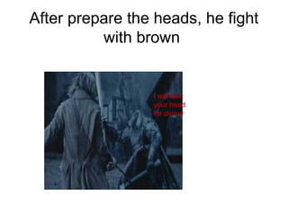 After prepare the heads, he fight
with brown
I will take
your head
for dinner
 