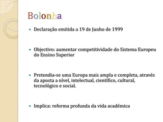 BolonhaDeclaração emitida a 19 de Junho de 1999Objectivo: aumentar competitividade do Sistema Europeu do Ensino SuperiorPretendia-se uma Europa mais ampla e completa, através da aposta a nível, intelectual, científico, cultural, tecnológico e social.Implica: reforma profunda da vida académica