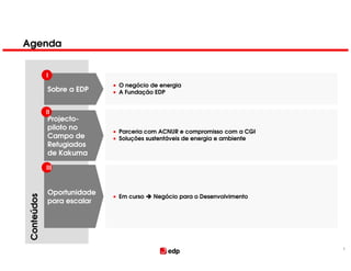 Agenda


            I
                           • O negócio de energia
            Sobre a EDP    • A Fundação EDP


            II
            Projecto-
            piloto no
                           • Parceria com ACNUR e compromisso com a CGI
            Campo de       • Soluções sustentáveis de energia e ambiente
            Refugiados
            de Kakuma

            III



            Oportunidade
                           • Em curso   Negócio para o Desenvolvimento
Conteúdos




            para escalar




                                                                           1
 