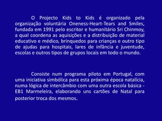 O Projecto Kids to Kids é organizado pela organização voluntária Oneness-Heart-TearsandSmiles, fundada em 1991 pelo escritor e humanitário Sri Chinmoy, a qual coordena as aquisições e a distribuição de material educativo e médico, brinquedos para crianças e outro tipo de ajudas para hospitais, lares de infância e juventude, escolas e outros tipos de grupos locais em todo o mundo. 	Consiste num programa piloto em Portugal, com uma iniciativa simbólica para esta próxima época natalícia, numa lógica de intercâmbio com uma outra escola básica - EB1 Marmeleira, elaborando uns cartões de Natal para posterior troca dos mesmos.