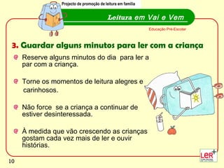 Reserve alguns minutos do dia  para ler a  par com a criança. Torne os momentos de leitura alegres e  carinhosos.  Não force  se a criança a continuar de estiver desinteressada. À medida que vão crescendo as crianças gostam cada vez mais de ler e ouvir histórias. Leitura  em Vai e Vem Educação Pré-Escolar Projecto de promoção de leitura em família 3.  Guardar alguns minutos para ler com a criança Projecto de promoção de leitura em família 