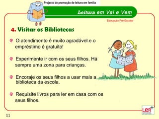 O atendimento é muito agradável e o  empréstimo é gratuito! Experimente ir com os seus filhos. Há  sempre uma zona para crianças.  Encoraje os seus filhos a usar mais a biblioteca da escola. Requisite livros para ler em casa com os  seus filhos.  Leitura  em Vai e Vem Educação Pré-Escolar 4.  Visitar as Bibliotecas Projecto de promoção de leitura em família 