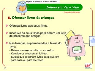 Ofereça livros aos seus filhos. Incentive os seus filhos para darem um livro de presente aos amigos.  Nas livrarias, supermercados e feiras do  livro: - Deixe-os mexer nos livros  expostos. - Convide-os a observar, folhear. - Sugira que escolham livros para levarem  para casa ou para oferecer.  Leitura  em Vai e Vem Educação Pré-Escolar 5.  Oferecer livros às crianças Projecto de promoção de leitura em família 