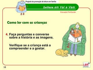 4.  Faça perguntas e converse sobre a história e as imagens.  Verifique se a criança está a compreender e a gostar.  Leitura  em Vai e Vem Educação Pré-Escolar Como ler com as crianças Projecto de promoção de leitura em família 