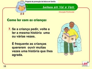 Leitura  em Vai e Vem Educação Pré-Escolar Como ler com as crianças 7.  Se a criança pedir, volte a  ler a mesma história  uma  ou várias vezes.  É frequente as crianças  quererem  ouvir muitas  vezes uma história que lhes  agrada. Projecto de promoção de leitura em família 