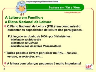 A Leitura em Família e  o Plano Nacional de Leitura O Plano Nacional de Leitura (PNL) tem como missão  aumentar as capacidades de leitura dos portugueses. Foi lançado em Junho de 2006 - por 3 Ministérios:  -  Ministério da Educação - Ministério da Cultura - Ministério dos Assuntos Parlamentares Todos podem e devem participar no PNL –  famílias,  escolas, associações, etc … A leitura com crianças pequenas é muito importante! Leitura em Vai e Vem Educação Pré-Escolar Projecto de promoção de leitura em família 
