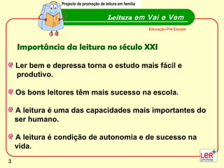 Ler bem e depressa torna o estudo mais fácil e produtivo. Os bons leitores têm mais sucesso na escola. A leitura é uma das capacidades mais importantes do ser humano.  A leitura é condição de autonomia e de sucesso na  vida. Leitura  em Vai e Vem Projecto de promoção de leitura em família Educação Pré-Escolar Importância da leitura no século XXI 