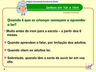 Muito antes de irem para a escola – a partir dos 6  meses. Quando aprendem a falar, por imitação dos adultos.  Quando vêem os adultos ler. Sobretudo, quando têm a sorte de ouvir ler em voz  alta.  Leitura  em Vai e Vem Projecto de promoção de leitura em família Educação Pré-Escolar Quando é que as crianças começam a aprender a ler? Projecto de promoção de leitura em família 