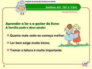 Leitura  em Vai e Vem Projecto de promoção de leitura em família Educação Pré-Escolar Aprender a ler e a gostar de livros   A família pode e deve ajudar Quanto mais cedo se começa melhor. Ler bem exige muito treino. Treinar a leitura é muito importante.  Projecto de promoção de leitura em família 