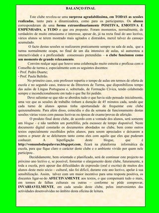BALANÇO FINAL Este clube revelou-se uma  surpresa agradabilíssima, em TODAS as sessões realizadas , tanto para a dinamizadora, como para os participantes. Os  alunos  corresponderam de uma  forma extraordinariamente POSITIVA, EMOTIVA E EMPENHADA ,  a TUDO  o que era proposto. Foram momentos, normalmente, de verdadeiro de muito entusiasmo e interesse, apesar de, já na recta final do ano lectivo, vários alunos se terem mostrado mais agitados e distraídos, mercê talvez do cansaço acumulado.  O facto destas sessões se realizarem praticamente sempre na sala de aula,  que a turma normalmente ocupa, no final de um dia intensivo de aulas, só aumentou a interactividade e a proficuidade  consensuais pretendidas –  o clube funcionou como um momento de grande relaxamento .  Convém realçar aqui que houve uma colaboração muito estreita e profícua com o Conselho de turma e, especialmente com os seguintes docentes: Prof. Pedro Duarte; Prof. Paula Beltrão.  No primeiro caso, este professor repartiu o tempo de aulas em termos de oferta de escola e no segundo caso, tratou-se da Directora de Turma, que disponibilizou tempo das aulas de Língua Portuguesa e, sobretudo, de Formação Cívica, tendo colaborado sempre e incondicionalmente em tudo o que lhe foi pedido. Deve salientar-se que não se abordou tudo o que havia sido pensado inicialmente, uma vez que as sessões de trabalho tinham a duração de 45 minutos cada, sendo que cada turno de alunos apenas tinha oportunidade de frequentar este clube quinzenalmente. Para além disso, coincidiu o dia da semana de funcionamento destas sessões várias vezes com pausas lectivas ou épocas de exame/provas de aferição. O produto final deste clube, de acordo com a vontade dos alunos, será somente um  blogue -  e não também um portefólio, pela escassez de tempo disponível. Neste documento digital constarão os documentos abordados no clube, bem como outros textos especialmente escolhidos pelos alunos, para serem apreciados e deixarem a outros o prazer de se deleitarem tanto como eles com aquilo que eles que puderam conhecer. A hiperligação deste blogue, que é  http://vomundodaspalavras.blogspot.com , ficará na plataforma  informática da escola, para que fique claro o carácter deste clube e o ambiente vivido por quem nele participou .  Decididamente, bem orientado e planificado, será de continuar este projecto no próximo ano lectivo e, se possível, fomentar o alargamento deste clube, futuramente, a toda a escola, pois apesar das dificuldades de expressão (oral e escrita) de muitos dos alunos deste meio sócio – cultural, não foi difícil, durante este ano lectivo, apelar à sua sensibilização. Assim,  talvez com um maior incentivo para uma resposta positiva, os discentes ligar-se-ão  AFECTIVAMENTE  aos textos, o que compensará tudo o mais, em termos de falhas culturais ou outras – conforme se pôde comprovar,  INVARIAVELMENTE , em cada sessão deste clube, pelos intervenientes das actividades desenvolvidas no âmbito desta oficina de leitura.  