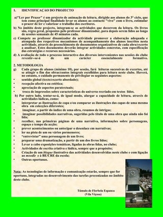 IDENTIFICAÇÃO DO PROJECTO   a)"Ler por Prazer" é um projecto de animação de leitura, dirigido aos alunos do 3° ciclo, que tem como principal finalidade levar os alunos ao contacto "vivo" com o livro, estimular o prazer de ler e valorizar o trabalho dos escritores. b) No âmbito deste projecto, integram-se as actividades que decorrem da leitura. Os livros são, regra geral, propostos pelo professor dinamizador, para depois serem lidos ao longo de sessões semanais de 45 minutos cada. c) Compete ao professor dinamizador da actividade promover a elaboração adequada e atempada dos respectivos mecanismos de acompanhamento dos alunos inscritos nesta actividade, através do preenchimento de documentos organizativos de cada obra/excerto a analisar. Estes documentos deverão integrar actividades concretas, com especificação das estratégias e recursos necessários. d) A avaliação de todo o processo interactivo dos diversos intervenientes nas sessões do clube revestir--se-á de um carácter essencialmente formativo. 2. METODOLOGIA Cada grupo de alunos (mínimo 10), por sessão, fará  leituras sucessivas de excertos, até se atingir o fim das obras/contos integrais escolhidos para leitura neste clube. Haverá, no entanto, o cuidado permanente de privilegiar os seguintes aspectos: sentido global (texto/excerto abordado); recepção afectiva ou estética; apreciação de aspectos paratextuais; troca de impressões sobre características do universo recriado em textos  lidos. b) Por outro lado, tentar-se-á, de igual modo, alargar a capacidade de leitura, através de actividades lúdicas, como: interpretar as ilustrações de capa e/ou comparar as ilustrações das capas de uma mesma obra  em colecções diferentes; imaginar, a partir do índice de uma obra, resumos de intrigas; imaginar possibilidades narrativas, sugeridas pelo título de uma obra que ainda não foi lida; recolher, nas primeiras páginas de uma narrativa, informações sobre personagens, espaço e tempo da acção; prever acontecimentos ou antecipar o desenlace em narrativas; ler na pista de um ou vários pormenores; “ entrevistar” uma personagem de um livro; preparar uma dramatização, a partir de um dos livros lidos; Levar a cabo exposições temáticas, ligadas às obras lidas, no clube; Actividades de escrita criativa e lúdica, sempre que a propósito; Criação de um  blogue  ilustrativo das actividades desenvolvidas neste clube e com ligação ao  moodle  e à BE/CRE da escola; Outras oportunas. Nota:  As tecnologias de informação e comunicação estarão, sempre que for  oportuno, integradas no desenvolvimento das tarefas preconizadas no âmbito  deste clube. Túmulo de Florbela Espanca  (Vila Viçosa) 