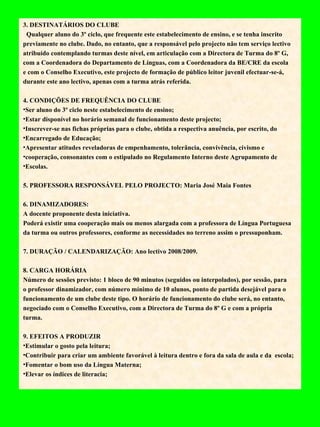 3. DESTINATÁRIOS DO CLUBE  Qualquer aluno do 3º ciclo, que frequente este estabelecimento de ensino, e se tenha inscrito previamente no clube. Dado, no entanto, que a responsável pelo projecto não tem serviço lectivo atribuído contemplando turmas deste nível, em articulação com a Directora de Turma do 8º G, com a Coordenadora do Departamento de Línguas, com a Coordenadora da BE/CRE da escola e com o Conselho Executivo, este projecto de formação de público leitor juvenil efectuar-se-á, durante este ano lectivo, apenas com a turma atrás referida.   4. CONDIÇÕES DE FREQUÊNCIA DO CLUBE Ser aluno do 3º ciclo neste estabelecimento de ensino; Estar disponível no horário semanal de funcionamento deste projecto; Inscrever-se nas fichas próprias para o clube, obtida a respectiva anuência, por escrito, do Encarregado de Educação; Apresentar atitudes reveladoras de empenhamento, tolerância, convivência, civismo e cooperação, consonantes com o estipulado no Regulamento Interno deste Agrupamento de Escolas.   5. PROFESSORA RESPONSÁVEL PELO PROJECTO: Maria José Maia Fontes    6. DINAMIZADORES: A docente proponente desta iniciativa.  Poderá existir uma cooperação mais ou menos alargada com a professora de Língua Portuguesa da turma ou outros professores, conforme as necessidades no terreno assim o pressuponham.    7. DURAÇÃO / CALENDARIZAÇÃO: Ano lectivo 2008/2009.   8. CARGA HORÁRIA  Número de sessões previsto: 1 bloco de 90 minutos (seguidos ou interpolados), por sessão, para o professor dinamizador, com número mínimo de 10 alunos, ponto de partida desejável para o funcionamento de um clube deste tipo. O horário de funcionamento do clube será, no entanto, negociado com o Conselho Executivo, com a Directora de Turma do 8º G e com a própria turma.   9. EFEITOS A PRODUZIR Estimular o gosto pela leitura; Contribuir para criar um ambiente favorável à leitura dentro e fora da sala de aula e da  escola; Fomentar o bom uso da Língua Materna; Elevar os índices de literacia;   
