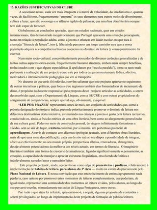 13. RAZÕES JUSTIFICATIVAS DO CLUBE     A sociedade actual, cada vez mais irrequieta e à mercê da velocidade, do imediatismo e, quantas vezes, do facilitismo, frequentemente “empurra” os seus elementos para outros meios de divertimento, cultura e lazer, que não o sossego e o silêncio repleto de palavras, que uma boa obra literária sempre tem sido capaz de fornecer.  Globalmente, as conclusões apuradas, quer em estudos nacionais, quer em estudos internacionais, têm demonstrado inequivocamente que Portugal apresenta uma situação preocupante, tanto em relação à população adulta, como a jovens e crianças em idade escolar, no que toca à chamada “literacia da leitura”, isto é, falta ainda percorrer um longo caminho para que a nossa população adquira as competências básicas essenciais no domínio da leitura (e consequentemente da escrita). Num meio socio-cultural, concomitantemente possuidor de diversas carências generalizadas e de tantos outros aspectos extra-escola, frequentemente bastante atraentes, embora nem sempre benéficos, (relacionados com o que alguns especialistas já apelidaram por “escola paralela”), torna-se tanto mais pertinente a realização de um projecto como este por toda a carga eminentemente lúdica, afectiva, motivadora e intrinsecamente pedagógica que em si transporta.  No decurso do que atrás foi referido, convém salientar que este projecto aparece no seguimento de outras iniciativas e práticas, quer locais e/ou regionais também elas fomentadoras do incremento de disso, é propósito da docente responsável pela proposta deste  projecto articular as actividades, a serem desenvolvidas aqui, com o Departamento de Línguas, com a BE/CRE e com outras propiciadoras do alargamento de competências, sempre que tal seja, obviamente, exequível.  “ LER POR PRAZER ” representará, antes de mais, um conjunto de actividades que, como a própria designação do projecto indica, pretende prioritariamente promover o domínio da leitura nos diferentes destinatários desta iniciativa, estimulando nas crianças e jovens o gosto pela leitura recreativa, conduzindo-os, ainda, à fruição estética de uma obra literária, bem como ao alargamento generalizado da sua cultura geral. Poderoso meio de construção pessoal, de viagens infinitamente fantasiosas e vívidas, sem se sair do lugar, a  leitura  constitui, por si mesma, um portentoso potencial de aprendizagem . Através do contacto com diversas tipologias textuais, com diferentes obras literárias, mais do que uma mera descodificação, cada um de nós terá ao seu dispor a possibilidade de integrar, afectiva e efectivamente, no seu mundo próprio, perspectivas alheias, renovadoras, abrangentes, desejavelmente potenciadoras da melhoria dos níveis actuais, em termos de literacia.  O imaginário literário é também uma forma de crescer e de amadurecer, ligando significativamente o pensamento, as emoções, a capacidade de manejar e apreciar estruturas linguísticas, envolvendo definitiva e indelevelmente narrador/autor e narratário/leitor. Este projecto pretende, ainda, apresentar-se como algo de  prazenteiro e profícuo , relativamente à implementação de  hábitos de leitura, para alunos do 3º ciclo  — muito na esteira do preconizado pelo Plano Nacional de Leitura . É nossa convicção que este estabelecimento de ensino/agrupamento nada perderia, caso optasse por promover estes momentos de leituras complementares, que poderiam, de igual modo, representar uma continuidade dos momentos de leitura vividos, pelos alunos, ao longo do seu percurso escolar, nomeadamente nas aulas de Língua Portuguesa, entre outras. Por  tudo o que atrás foi referido, apresentar-se-á, a seguir, algumas propostas de conteúdos a serem privilegiados, ao longo da implementação deste projecto de formação de público/leitores.   