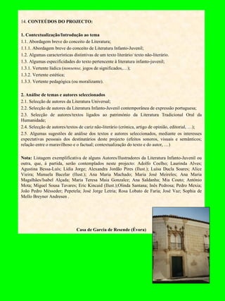 14.  CONTEÚDOS DO PROJECTO: 1. Contextualização/Introdução ao tema 1.1. Abordagem breve do conceito de Literatura; 1.1.1. Abordagem breve do conceito de Literatura Infanto-Juvenil; 1.2. Algumas características distintivas de um texto literário/ texto não-literário. 1.3. Algumas especificidades do texto pertencente à literatura infanto-juvenil; 1.3.1. Vertente lúdica ( nonsense,  jogos de significados,…); 1.3.2. Vertente estética; 1.3.3. Vertente pedagógica (ou moralizante).   2. Análise de temas e autores seleccionados 2.1. Selecção de autores da Literatura Universal; 2.2. Selecção de autores da Literatura Infanto-Juvenil contemporânea de expressão portuguesa; 2.3. Selecção de autores/textos ligados ao património da Literatura Tradicional Oral da Humanidade; 2.4. Selecção de autores/textos de cariz não-literário (crónica, artigo de opinião, editorial, …); 2.5. Algumas sugestões de análise dos textos e autores seleccionados, mediante os interesses expectativas pessoais dos destinatários deste projecto (efeitos sonoros, visuais e semânticos; relação entre o maravilhoso e o factual; contextualização do texto e do autor, …)   Nota:  Listagem exemplificativa de alguns   Autores/Ilustradores da Literatura Infanto-Juvenil ou outra, que, à partida, serão contemplados neste projecto:   Adolfo Coelho; Laurinda Alves; Agustina Bessa-Luís; Lídia Jorge; Alexandra Jordão Pires (Ilust.); Luísa Ducla Soares; Alice Vieira; Manuela Bacelar (Ilust.); Ana Maria Machado; Maria José Meireles; Ana Maria Magalhães/Isabel Alçada; Maria Teresa Maia Gonzalez; Ana Saldanha; Mia Couto; António Mota; Miguel Sousa Tavares; Eric Kincaid (Ilust.);Olinda Santana; Inês Pedrosa; Pedro Mexia; João Pedro Mésseder; Pepetela; José Jorge Letria; Rosa Lobato de Faria; José Vaz; Sophia de Mello Breyner Andresen .     Casa de Garcia de Resende (Évora) 